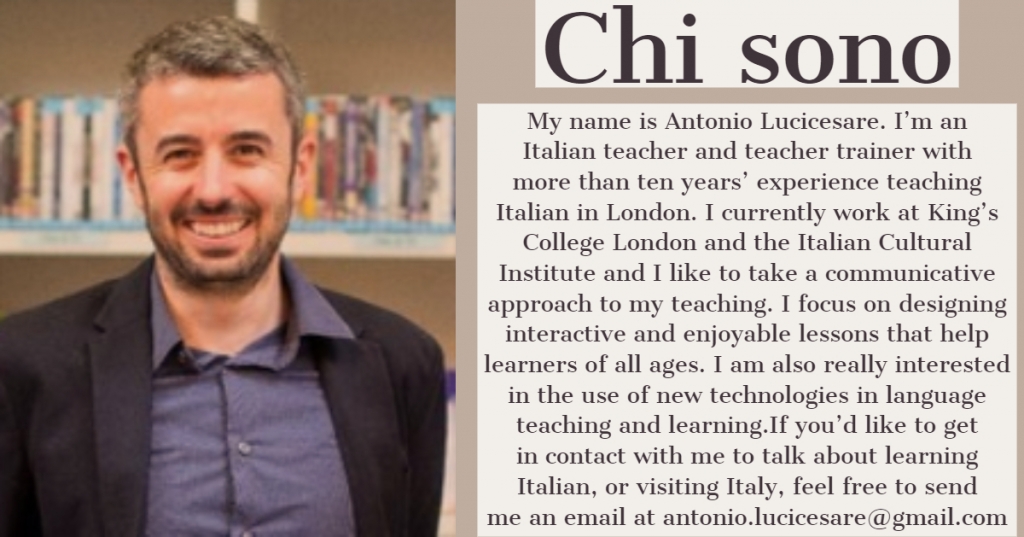 My name is Antonio Lucicesare. I am an Italian teacher and teacher trainer with more than ten years' experience teaching Italian in London. I currently work at King's College London and the Italian Cultural Institute and I like to take a communicative approach to my teaching. I focus on designing interactive and enjoyable lessons that help learners of all ages. Feel free to send me an email at antonio.lucicesare@gmail.com